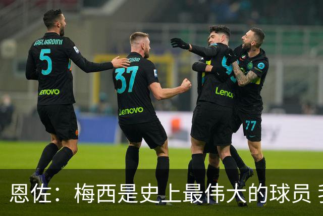 恩佐：梅西是史上最伟大的球员 我们会努力卫冕世界杯